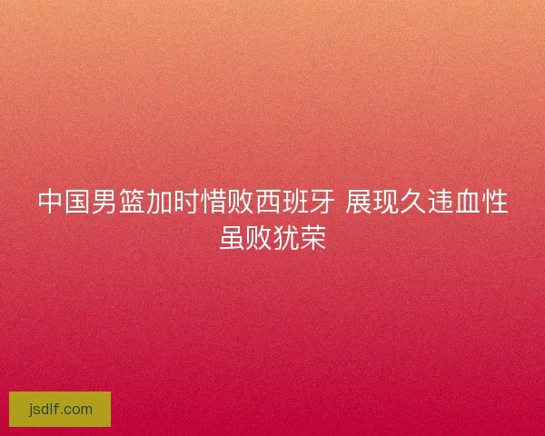 中国男篮加时惜败西班牙 展现久违血性虽败犹荣