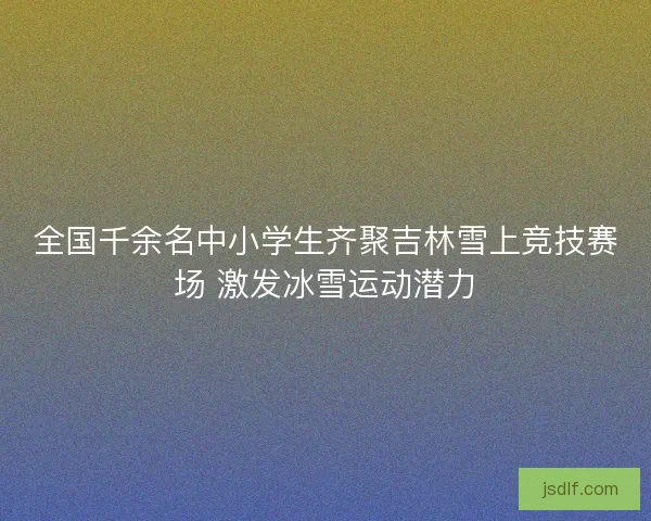 全国千余名中小学生齐聚吉林雪上竞技赛场 激发冰雪运动潜力