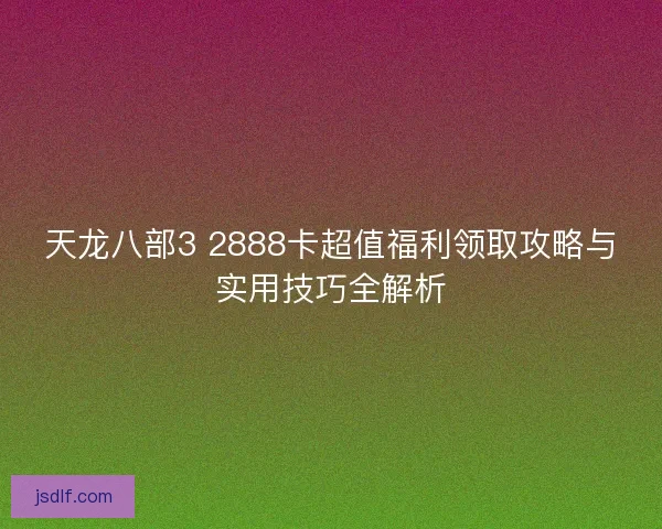 天龙八部3 2888卡超值福利领取攻略与实用技巧全解析