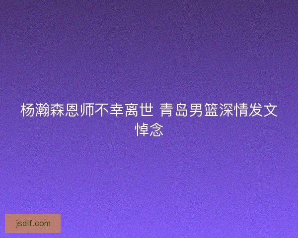 杨瀚森恩师不幸离世 青岛男篮深情发文悼念