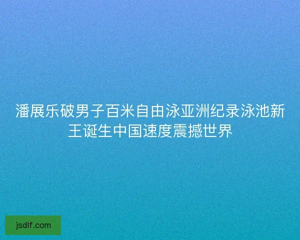 潘展乐破男子百米自由泳亚洲纪录泳池新王诞生中国速度震撼世界