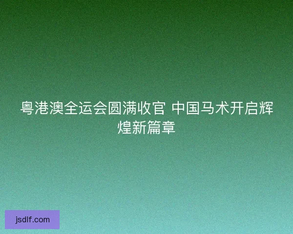 粤港澳全运会圆满收官 中国马术开启辉煌新篇章