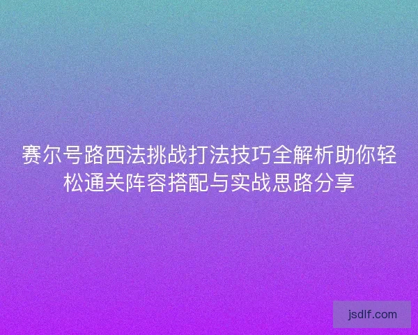 赛尔号路西法挑战打法技巧全解析助你轻松通关阵容搭配与实战思路分享