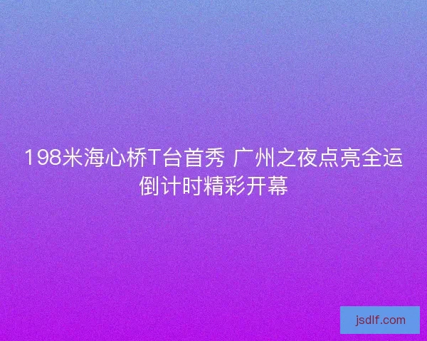 198米海心桥T台首秀 广州之夜点亮全运倒计时精彩开幕