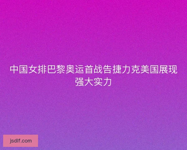 中国女排巴黎奥运首战告捷力克美国展现强大实力