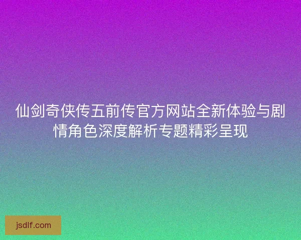 仙剑奇侠传五前传官方网站全新体验与剧情角色深度解析专题精彩呈现