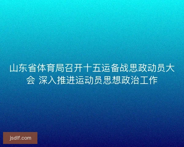 山东省体育局召开十五运备战思政动员大会 深入推进运动员思想政治工作