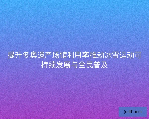 提升冬奥遗产场馆利用率推动冰雪运动可持续发展与全民普及