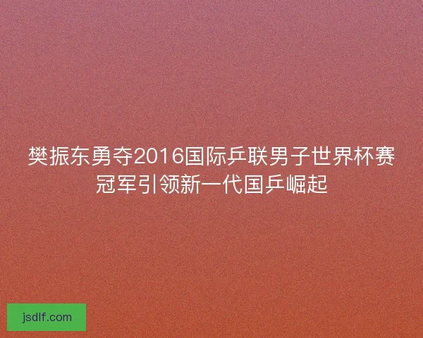樊振东勇夺2016国际乒联男子世界杯赛冠军引领新一代国乒崛起