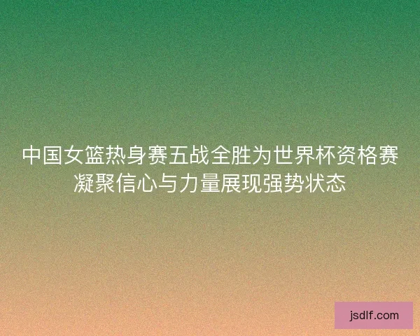 中国女篮热身赛五战全胜为世界杯资格赛凝聚信心与力量展现强势状态