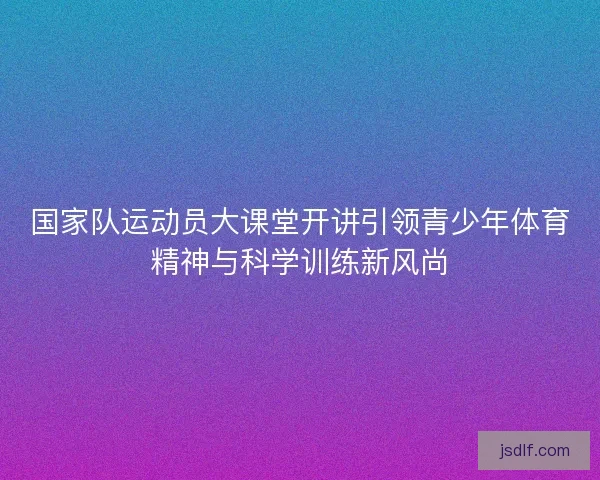 国家队运动员大课堂开讲引领青少年体育精神与科学训练新风尚