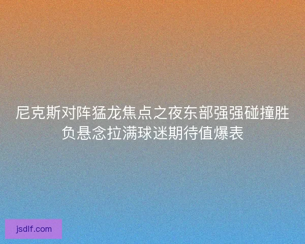 尼克斯对阵猛龙焦点之夜东部强强碰撞胜负悬念拉满球迷期待值爆表