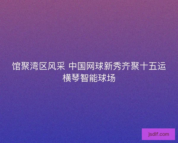 馆聚湾区风采 中国网球新秀齐聚十五运横琴智能球场