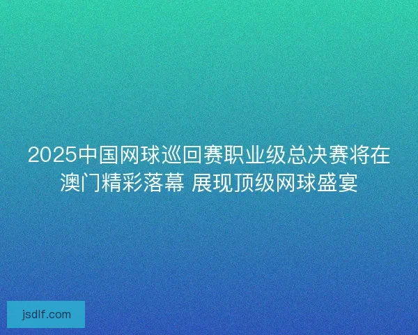 2025中国网球巡回赛职业级总决赛将在澳门精彩落幕 展现顶级网球盛宴