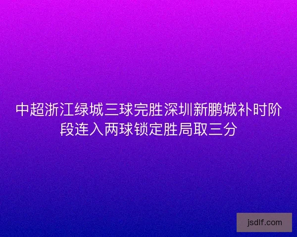中超浙江绿城三球完胜深圳新鹏城补时阶段连入两球锁定胜局取三分