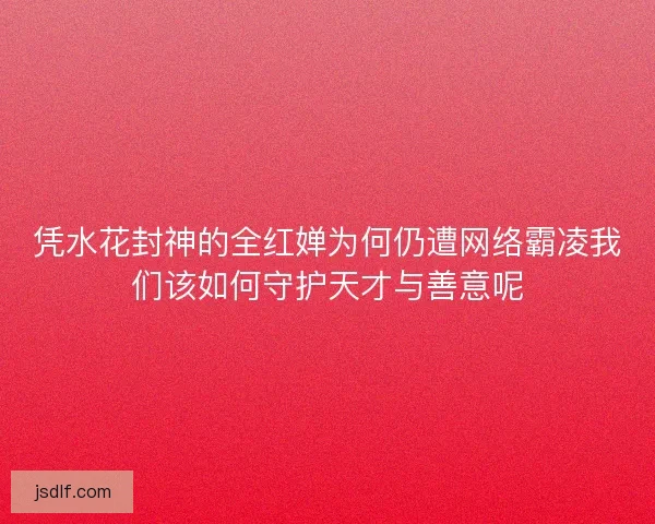 凭水花封神的全红婵为何仍遭网络霸凌我们该如何守护天才与善意呢