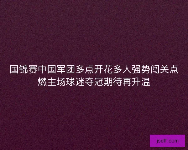 国锦赛中国军团多点开花多人强势闯关点燃主场球迷夺冠期待再升温