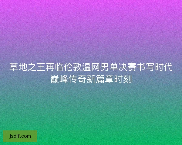 草地之王再临伦敦温网男单决赛书写时代巅峰传奇新篇章时刻