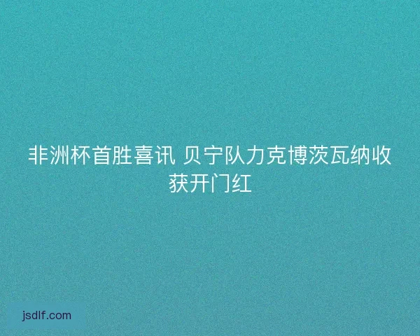 非洲杯首胜喜讯 贝宁队力克博茨瓦纳收获开门红