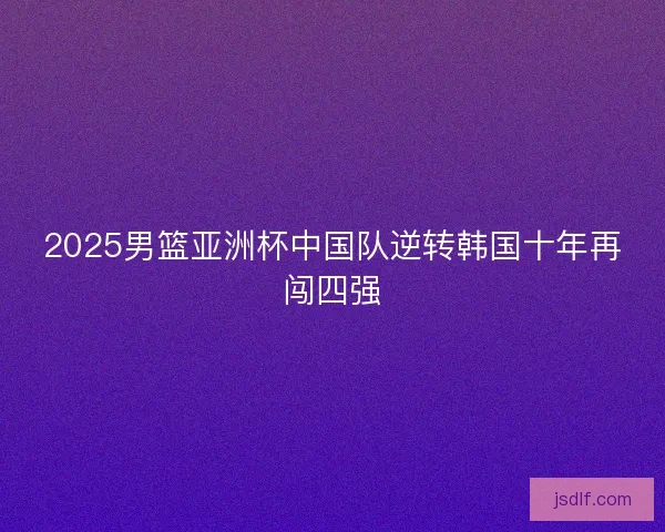 2025男篮亚洲杯中国队逆转韩国十年再闯四强