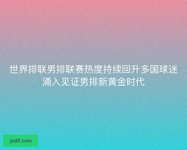 世界排联男排联赛热度持续回升多国球迷涌入见证男排新黄金时代
