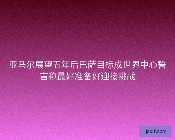 亚马尔展望五年后巴萨目标成世界中心誓言称最好准备好迎接挑战