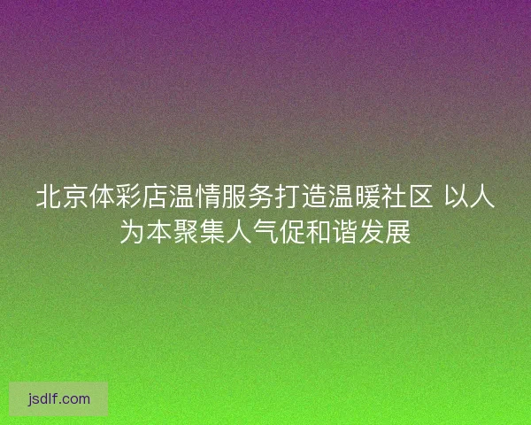 北京体彩店温情服务打造温暖社区 以人为本聚集人气促和谐发展
