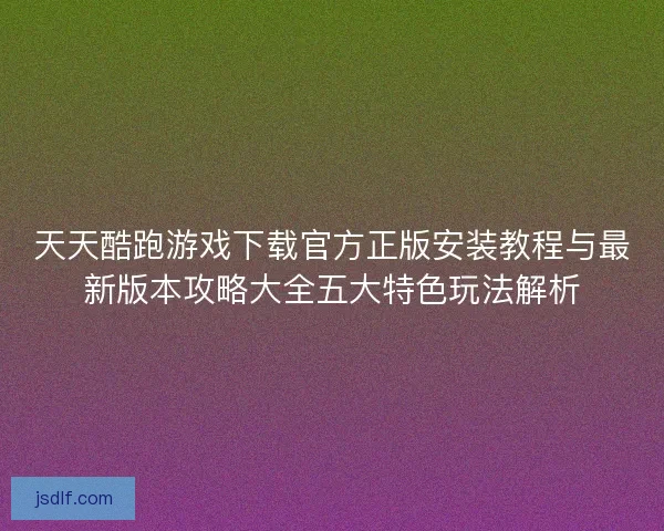 天天酷跑游戏下载官方正版安装教程与最新版本攻略大全五大特色玩法解析