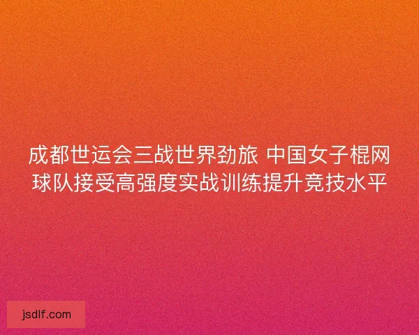 成都世运会三战世界劲旅 中国女子棍网球队接受高强度实战训练提升竞技水平