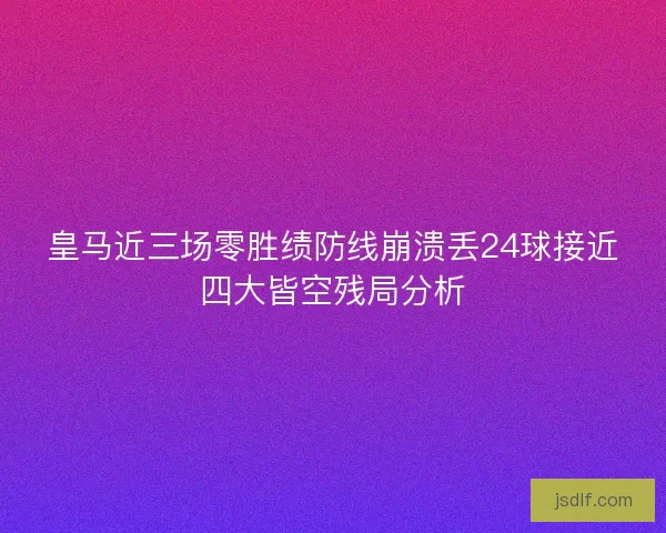 皇马近三场零胜绩防线崩溃丢24球接近四大皆空残局分析