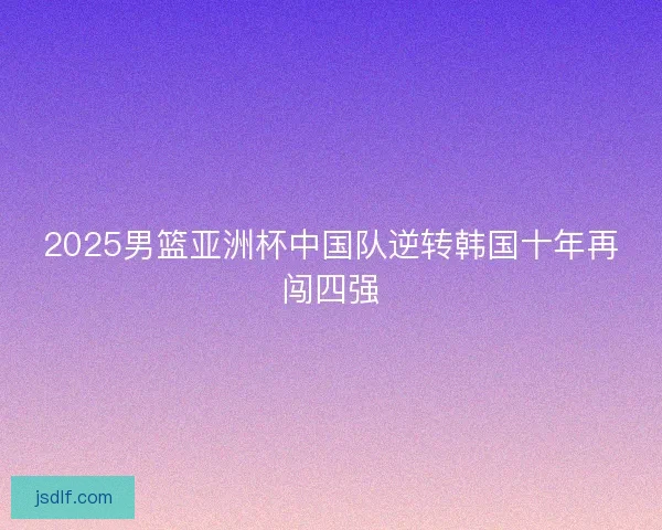 2025男篮亚洲杯中国队逆转韩国十年再闯四强 2025男篮亚洲杯中国队逆转韩国十年再闯四强