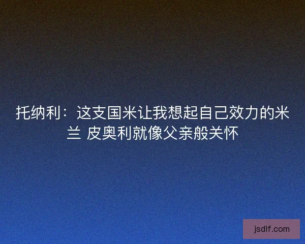 托纳利:这支国米让我想起自己效力的米兰 皮奥利就像父亲般关怀 托纳利:这支国米让我想起自己效力的米兰 皮奥利就像父亲般关怀