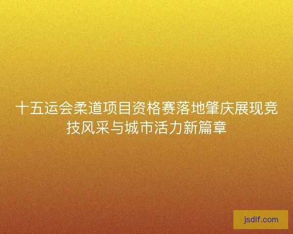 十五运会柔道项目资格赛落地肇庆展现竞技风采与城市活力新篇章 十五运会柔道项目资格赛落地肇庆展现竞技风采与城市活力新篇章