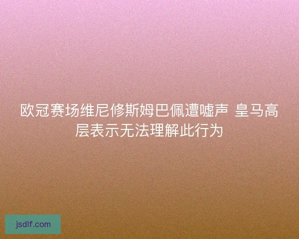 欧冠赛场维尼修斯姆巴佩遭嘘声 皇马高层表示无法理解此行为 欧冠赛场维尼修斯姆巴佩遭嘘声 皇马高层表示无法理解此行为