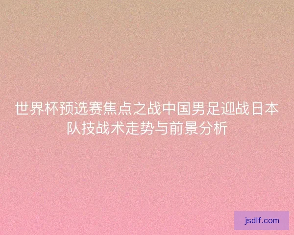 世界杯预选赛焦点之战中国男足迎战日本队技战术走势与前景分析