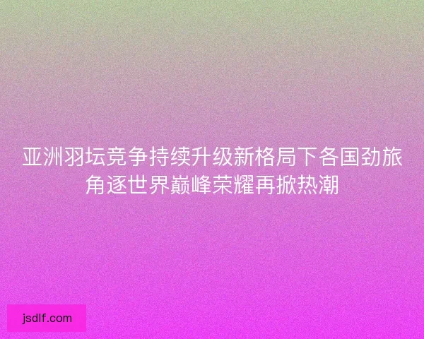 亚洲羽坛竞争持续升级新格局下各国劲旅角逐世界巅峰荣耀再掀热潮