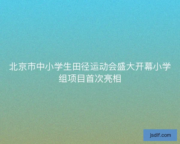 北京市中小学生田径运动会盛大开幕小学组项目首次亮相
