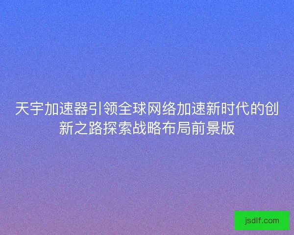 天宇加速器引领全球网络加速新时代的创新之路探索战略布局前景版